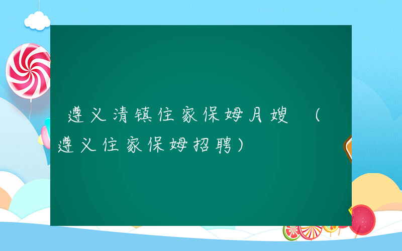 遵义清镇住家保姆月嫂 (遵义住家保姆招聘)